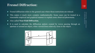 Fresnel Diffraction:
 Fresnel diffraction refers to the general case where those restrictions are relaxed.
 This makes it much more complex mathematically. Some cases can be treated in a
reasonable empirical and graphical manner to explain some observed phenomena.
 Also called Near-Field Diffraction.
 It is used to calculate the diffraction pattern created by waves passing through an
aperture or around an object, when viewed from relatively close to the object.
19
 