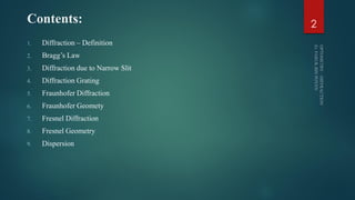 Contents:
1. Diffraction – Definition
2. Bragg’s Law
3. Diffraction due to Narrow Slit
4. Diffraction Grating
5. Fraunhofer Diffraction
6. Fraunhofer Geomety
7. Fresnel Diffraction
8. Fresnel Geometry
9. Dispersion
2
 