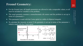 Fresnel Geometry:
 For the Fresnel case, all length parameters are allowed to take comparable values, so all
must be included as variables in the problem.
 The usual geometry assumes a monochromatic slit source and the problem is set up in
terms of a parameter v.
 This parameter is used with the Cornu spiral or a table of elliptical integrals.
 To calculate the intensity at point P, the geometry is set up in terms of the parameter v
which is used with the Cornu spiral.
20
 