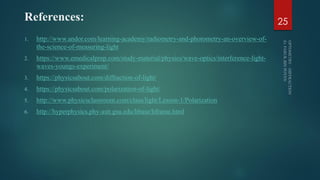 References:
1. http://www.andor.com/learning-academy/radiometry-and-photometry-an-overview-of-
the-science-of-measuring-light
2. https://www.emedicalprep.com/study-material/physics/wave-optics/interference-light-
waves-youngs-experiment/
3. https://physicsabout.com/diffraction-of-light/
4. https://physicsabout.com/polarization-of-light/
5. http://www.physicsclassroom.com/class/light/Lesson-1/Polarization
6. http://hyperphysics.phy-astr.gsu.edu/hbase/hframe.html
25
 