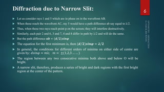 Diffraction due to Narrow Slit:
 Let us consider rays 1 and 5 which are in phase on in the wavefront AB.
 When these reach the wavefront AC, ray 5 would have a path difference ab say equal to λ/2.
 Thus, when these two rays reach point p on the screen; they will interfere destructively.
 Similarly, each pair 2 and 6, 3 and 7, 4 and 8 differ in path by λ/2 and will do the same.
 But the path difference 𝒂𝒃 = ( 𝒅 𝟐)𝒔𝒊𝒏𝝋
 The equation for the first minimum is, then (𝒅 𝟐)𝒔𝒊𝒏𝝋 = 𝝀 𝟐
 In general, the conditions for different orders of minima on either side of centre are
given by: 𝑑𝑠𝑖𝑛𝜑 = 𝑚λ; 𝑚 = ±(1,2,3 … … )
 The region between any two consecutive minima both above and below O will be
bright.
 A narrow slit, therefore, produces a series of bright and dark regions with the first bright
region at the center of the pattern.
6
 