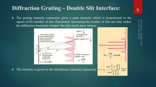 Diffraction Grating – Double Slit Interface:
 The grating intensity expression gives a peak intensity which is proportional to the
square of the number of slits illuminated. Increasing the number of slits not only makes
the diffraction maximum sharper, but also much more intense.
 The intensity is given by the interference intensity expression
9
 