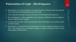 Polarization of Light - Birefringence:
 Birefringence is the optical property of a material having a refractive index that depends
on the polarization and propagation direction of light.
 These optically anisotropic materials are said to be birefringent (or birefractive).
 The birefringence is often quantified as the maximum difference between refractive
indices exhibited by the material.
 Crystals with non-cubic crystal structures are often birefringent, as are plastics under
mechanical stress.
 Birefringence is responsible for the phenomenon of double refraction whereby a ray of
light, when incident upon a birefringent material, is split by polarization into two rays
taking slightly different paths.
12
 