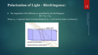Polarization of Light - Birefringence:
 The magnitude of the difference is quantified by the birefringence:
∆𝑛 = 𝑛 𝑒 − 𝑛 𝑜
Where 𝑛 𝑒 = 𝑜𝑝𝑡𝑖𝑐𝑎𝑙 𝑖𝑛𝑑𝑒𝑥 𝑒𝑥𝑡𝑟𝑎𝑜𝑟𝑑𝑖𝑛𝑎𝑟𝑦 ; 𝑛 𝑜 = 𝑟𝑒𝑓𝑟𝑎𝑐𝑡𝑖𝑣𝑒 𝑖𝑛𝑑𝑒𝑥 (𝑜𝑟𝑑𝑖𝑛𝑎𝑟𝑦)
13
 