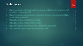 References:
1. http://www.andor.com/learning-academy/radiometry-and-photometry-an-overview-of-
the-science-of-measuring-light
2. https://www.emedicalprep.com/study-material/physics/wave-optics/interference-light-
waves-youngs-experiment/
3. https://physicsabout.com/diffraction-of-light/
4. https://physicsabout.com/polarization-of-light/
5. http://www.physicsclassroom.com/class/light/Lesson-1/Polarization
6. http://hyperphysics.phy-astr.gsu.edu/hbase/hframe.html
16
 