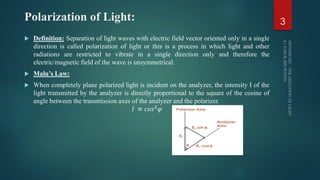 Polarization of Light:
 Definition: Separation of light waves with electric field vector oriented only in a single
direction is called polarization of light or this is a process in which light and other
radiations are restricted to vibrate in a single direction only and therefore the
electric/magnetic field of the wave is unsymmetrical.
 Malu’s Law:
 When completely plane polarized light is incident on the analyzer, the intensity I of the
light transmitted by the analyzer is directly proportional to the square of the cosine of
angle between the transmission axes of the analyzer and the polarizer.
𝐼 ∝ 𝑐𝑜𝑠2 𝜑
3
 