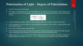 Polarization of Light – Degree of Polarization:
 Found by Provostaye and Desains.
 The degree of polarization P of the transmitted rays is related to the intensities of the reflected and
refracted rays and can be calculated by the following formula with refractive index n of the slabs staked
m times.
 A tube containing a number of piles of plate oriented at Brewster’s angle is called a Polariscope.
 In this equipment two such tubes are used and both are identical, one of them is called polarizer and
other called Analyzer.
 One of them produces plane polarized light.
 If the transmitted plane polarized light from polarizer is passing through the analyzer, the light intensity
can be controlled by the orientation of the tubes along the wave traveling direction.
 Angle of nπ (n=…±3,±2,±1,0) between tubes along the tube axis produces maximum intensity of
polarized light, while angle of nπ/2 (n=…±3,±2,±1,0) produces zero intensity of the transmitted light.
5
 