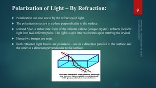 Polarization of Light – By Refraction:
 Polarization can also occur by the refraction of light.
 The polarization occurs in a plane perpendicular to the surface.
 Iceland Spar, a rather rare form of the mineral calcite (unique crystal), refracts incident
light into two different paths. The light is split into two beams upon entering the crystal.
 Hence two images are seen.
 Both refracted light beams are polarized - one in a direction parallel to the surface and
the other in a direction perpendicular to the surface.
9
 