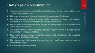 Holographic Reconstruction:
 In the reconstruction process, the hologram is illuminated by laser beam and this beam
is called reconstruction beam.
 This beam is identical to reference beam used in construction of hologram.
 The hologram acts a diffraction grating. This reconstruction beam will undergo
phenomenon of diffraction during passage through the hologram.
 The reconstruction beam after passing through the hologram produces a real as well as
virtual image of the object.
 One of the diffracted beams emerging from the hologram appears to diverge from an
apparent object when projected back.
 Thus, virtual image is formed behind the hologram at the original site of the object and
real image in front of the hologram.
 The observer sees light waves diverging from the virtual image and the image is
identical to the object.
 Schematically represented in Fig 2.
10
 