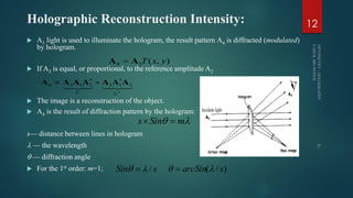 Holographic Reconstruction Intensity:
 A3 light is used to illuminate the hologram, the result pattern A4 is diffracted (modulated)
by hologram.
 If A3 is equal, or proportional, to the reference amplitude A2
 The image is a reconstruction of the object.
 A4 is the result of diffraction pattern by the hologram:
s— distance between lines in hologram
 — the wavelength
 — diffraction angle
 For the 1st order: m=1;
12
),(34 yxTAA 




UU
2132134 AAAAAAA
 mSins 
sSin /  )/( sarcSin  
 