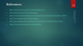 References:
1. https://universe-review.ca/R15-22-holographic.htm
2. http://holocenter.org/what-is-holography
3. https://www.enotes.com/homework-help/what-basic-principle-holography-193039
4. https://en.wikipedia.org/wiki/Holography
5. https://spie.org/Documents/Publications/00%20STEP%20Module%2010.pdf
6. https://www.wonderwikikids.com/holography
13
 