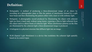 Definition:
 Holography: A method of producing a three-dimensional image of an object by
recording on a photographic plate or film the pattern of interference formed by a split
laser beam and then illuminating the pattern either with a laser or with ordinary light.
 Hologram: A photographic record produced by illuminating the object with coherent
light (as from a laser) and, without using lenses, exposing a film to light reflected from
this object and to a direct beam of coherent light. When interference patterns on the film
are illuminated by the coherent light a three-dimensional image is produced.
 A hologram is a physical structure that diffracts light into an image.
 SLM (Spatial Light Modulator) is a device that modulates the coherent light spatially
based on its control input.
3
 