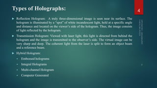 Types of Holographs:
 Reflection Hologram: A truly three-dimensional image is seen near its surface. The
hologram is illuminated by a “spot” of white incandescent light, held at a specific angle
and distance and located on the viewer’s side of the hologram. Thus, the image consists
of light reflected by the hologram.
 Transmission Hologram: Viewed with laser light, this light is directed from behind the
hologram and the image is transmitted to the observer’s side. The virtual image can be
very sharp and deep. The coherent light from the laser is split to form an object beam
and a reference beam.
 Hybrid Hologram:
 Embossed holograms
 Integral Holograms
 Multi-channel Hologram
 Computer Generated
4
 