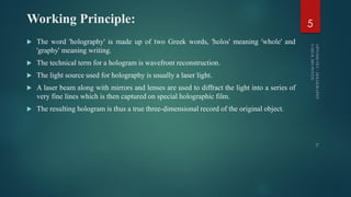 Working Principle:
 The word 'holography' is made up of two Greek words, 'holos' meaning 'whole' and
'graphy' meaning writing.
 The technical term for a hologram is wavefront reconstruction.
 The light source used for holography is usually a laser light.
 A laser beam along with mirrors and lenses are used to diffract the light into a series of
very fine lines which is then captured on special holographic film.
 The resulting hologram is thus a true three-dimensional record of the original object.
5
 