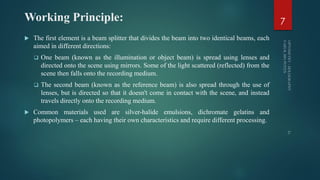 Working Principle:
 The first element is a beam splitter that divides the beam into two identical beams, each
aimed in different directions:
 One beam (known as the illumination or object beam) is spread using lenses and
directed onto the scene using mirrors. Some of the light scattered (reflected) from the
scene then falls onto the recording medium.
 The second beam (known as the reference beam) is also spread through the use of
lenses, but is directed so that it doesn't come in contact with the scene, and instead
travels directly onto the recording medium.
 Common materials used are silver-halide emulsions, dichromate gelatins and
photopolymers – each having their own characteristics and require different processing.
7
 