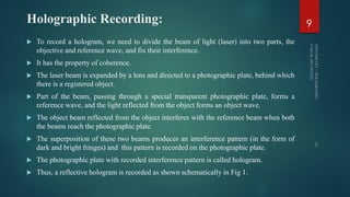 Holographic Recording:
 To record a hologram, we need to divide the beam of light (laser) into two parts, the
objective and reference wave, and fix their interference.
 It has the property of coherence.
 The laser beam is expanded by a lens and directed to a photographic plate, behind which
there is a registered object.
 Part of the beam, passing through a special transparent photographic plate, forms a
reference wave, and the light reflected from the object forms an object wave.
 The object beam reflected from the object interferes with the reference beam when both
the beams reach the photographic plate.
 The superposition of these two beams produces an interference pattern (in the form of
dark and bright fringes) and this pattern is recorded on the photographic plate.
 The photographic plate with recorded interference pattern is called hologram.
 Thus, a reflective hologram is recorded as shown schematically in Fig 1.
9
 