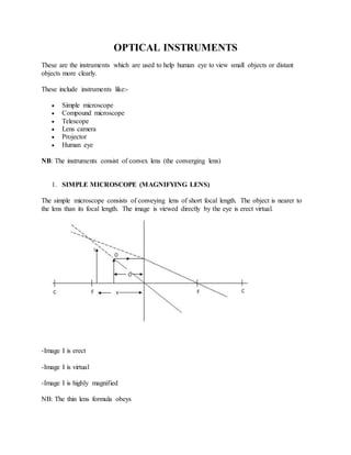 OPTICAL INSTRUMENTS
These are the instruments which are used to help human eye to view small objects or distant
objects more clearly.
These include instruments like:-
 Simple microscope
 Compound microscope
 Telescope
 Lens camera
 Projector
 Human eye
NB: The instruments consist of convex lens (the converging lens)
1. SIMPLE MICROSCOPE (MAGNIFYING LENS)
The simple microscope consists of conveying lens of short focal length. The object is nearer to
the lens than its focal length. The image is viewed directly by the eye is erect virtual.
-Image I is erect
-Image I is virtual
-Image I is highly magnified
NB: The thin lens formula obeys
 