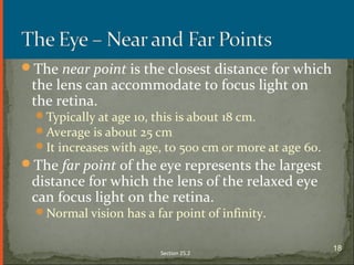 The near point is the closest distance for which
the lens can accommodate to focus light on
the retina.
Typically at age 10, this is about 18 cm.
Average is about 25 cm
It increases with age, to 500 cm or more at age 60.
The far point of the eye represents the largest
distance for which the lens of the relaxed eye
can focus light on the retina.
Normal vision has a far point of infinity.
Section 25.2
18
 