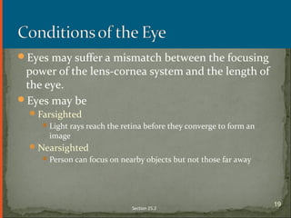 Eyes may suffer a mismatch between the focusing
power of the lens-cornea system and the length of
the eye.
Eyes may be
Farsighted
Light rays reach the retina before they converge to form an
image
Nearsighted
Person can focus on nearby objects but not those far away
Section 25.2
19
 