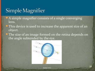 A simple magnifier consists of a single converging
lens.
This device is used to increase the apparent size of an
object.
The size of an image formed on the retina depends on
the angle subtended by the eye.
Section 25.3
26
 