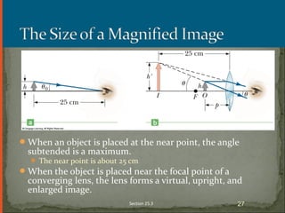 When an object is placed at the near point, the angle
subtended is a maximum.
 The near point is about 25 cm
When the object is placed near the focal point of a
converging lens, the lens forms a virtual, upright, and
enlarged image.
Section 25.3 27
 