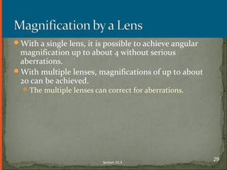 With a single lens, it is possible to achieve angular
magnification up to about 4 without serious
aberrations.
With multiple lenses, magnifications of up to about
20 can be achieved.
The multiple lenses can correct for aberrations.
Section 25.3
29
 