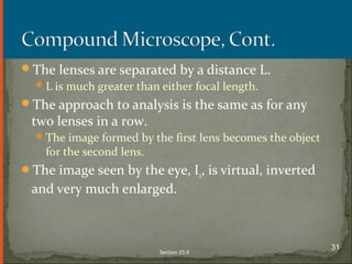 The lenses are separated by a distance L.
L is much greater than either focal length.
The approach to analysis is the same as for any
two lenses in a row.
The image formed by the first lens becomes the object
for the second lens.
The image seen by the eye, I2, is virtual, inverted
and very much enlarged.
Section 25.4
31
 