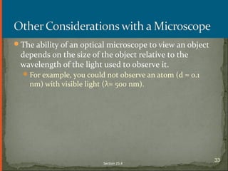 The ability of an optical microscope to view an object
depends on the size of the object relative to the
wavelength of the light used to observe it.
For example, you could not observe an atom (d ≈ 0.1
nm) with visible light (λ≈ 500 nm).
Section 25.4
33
 