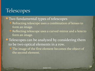 Two fundamental types of telescopes
Refracting telescope uses a combination of lenses to
form an image.
Reflecting telescope uses a curved mirror and a lens to
form an image.
Telescopes can be analyzed by considering them
to be two optical elements in a row.
The image of the first element becomes the object of
the second element.
Section 25.5
34
 