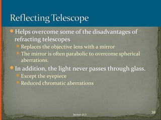 Helps overcome some of the disadvantages of
refracting telescopes
Replaces the objective lens with a mirror
The mirror is often parabolic to overcome spherical
aberrations.
In addition, the light never passes through glass.
Except the eyepiece
Reduced chromatic aberrations
Section 25.5
38
 