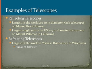 Reflecting Telescopes
Largest in the world are 10 m diameter Keck telescopes
on Mauna Kea in Hawaii
Largest single mirror in US is 5 m diameter instrument
on Mount Palomar in California
Refracting Telescopes
Largest in the world is Yerkes Observatory in Wisconsin
Has a 1 m diameter
Section 25.5
40
 
