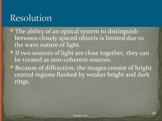 The ability of an optical system to distinguish
between closely spaced objects is limited due to
the wave nature of light.
If two sources of light are close together, they can
be treated as non-coherent sources.
Because of diffraction, the images consist of bright
central regions flanked by weaker bright and dark
rings.
Section 25.6
41
 