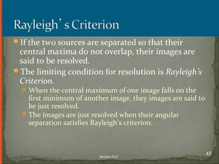 If the two sources are separated so that their
central maxima do not overlap, their images are
said to be resolved.
The limiting condition for resolution is Rayleigh’s
Criterion.
When the central maximum of one image falls on the
first minimum of another image, they images are said to
be just resolved.
The images are just resolved when their angular
separation satisfies Rayleigh’s criterion.
Section 25.6
42
 