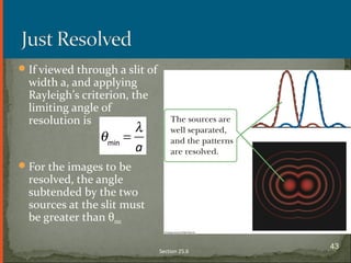 If viewed through a slit of
width a, and applying
Rayleigh’s criterion, the
limiting angle of
resolution is
For the images to be
resolved, the angle
subtended by the two
sources at the slit must
be greater than θmin
Section 25.6
43
 