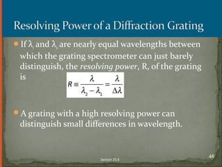 If λ1 and λ2 are nearly equal wavelengths between
which the grating spectrometer can just barely
distinguish, the resolving power, R, of the grating
is
A grating with a high resolving power can
distinguish small differences in wavelength.
Section 25.6
46
 
