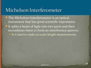 The Michelson Interferometer is an optical
instrument that has great scientific importance.
It splits a beam of light into two parts and then
recombines them to form an interference pattern.
It is used to make accurate length measurements.
Section 25.7
48
 