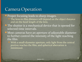 Proper focusing leads to sharp images.
The lens-to-film distance will depend on the object distance
and on the focal length of the lens.
The shutter is a mechanical device that is opened for
selected time intervals.
Most cameras have an aperture of adjustable diameter
to further control the intensity of the light reaching
the film.
With a small-diameter aperture, only light from the central
portion reaches the film, and spherical aberration is
minimized.
Section 25.1
5
 