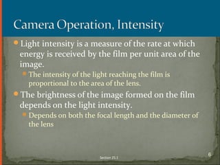 Light intensity is a measure of the rate at which
energy is received by the film per unit area of the
image.
The intensity of the light reaching the film is
proportional to the area of the lens.
The brightness of the image formed on the film
depends on the light intensity.
Depends on both the focal length and the diameter of
the lens
Section 25.1
6
 