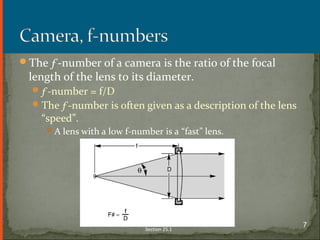 The ƒ-number of a camera is the ratio of the focal
length of the lens to its diameter.
ƒ-number = f/D
The ƒ-number is often given as a description of the lens
“speed”.
A lens with a low f-number is a “fast” lens.
Section 25.1
7
 