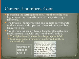 Increasing the setting from one ƒ-number to the next
higher value decreases the area of the aperture by a
factor of 2.
The lowest ƒ-number setting on a camera corresponds
to the aperture wide open and the maximum possible
lens area in use.
Simple cameras usually have a fixed focal length and a
fixed aperture size, with an ƒ-number of about 11.
The high value of ƒ allows for a large depth-of-field.
Most cameras with variable ƒ-numbers adjust them
automatically.
Section 25.1
Example of
depth of
field 
9
 