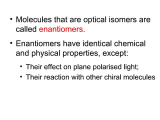 • Molecules that are optical isomers are
  called enantiomers.
• Enantiomers have identical chemical
  and physical properties, except:
  • Their effect on plane polarised light;
  • Their reaction with other chiral molecules
 