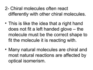2- Chiral molecules often react
  differently with other chiral molecules.
• This is like the idea that a right hand
  does not fit a left handed glove – the
  molecule must be the correct shape to
  fit the molecule it is reacting with.
• Many natural molecules are chiral and
  most natural reactions are affected by
  optical isomerism.
 