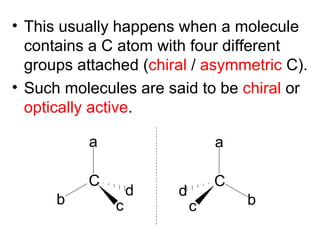 • This usually happens when a molecule
  contains a C atom with four different
  groups attached (chiral / asymmetric C).
• Such molecules are said to be chiral or
  optically active.

          a                    a

          C                    C
                  d    d
      b       c            c       b
 