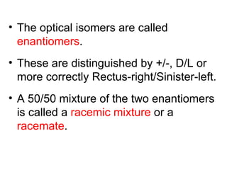 • The optical isomers are called
  enantiomers.
• These are distinguished by +/-, D/L or
  more correctly Rectus-right/Sinister-left.
• A 50/50 mixture of the two enantiomers
  is called a racemic mixture or a
  racemate.
 