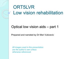 ORT5LVR
Low vision rehabilitation
Optical low vision aids – part 1
Prepared and narrated by Dr Meri Vukicevic
All images used in this presentation
are the author’s own unless
otherwise referenced.
 
