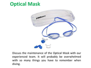 Optical Mask
Discuss the maintenance of the Optical Mask with our
experienced team. It will probably be overwhelmed
with so many things you have to remember when
diving.
 