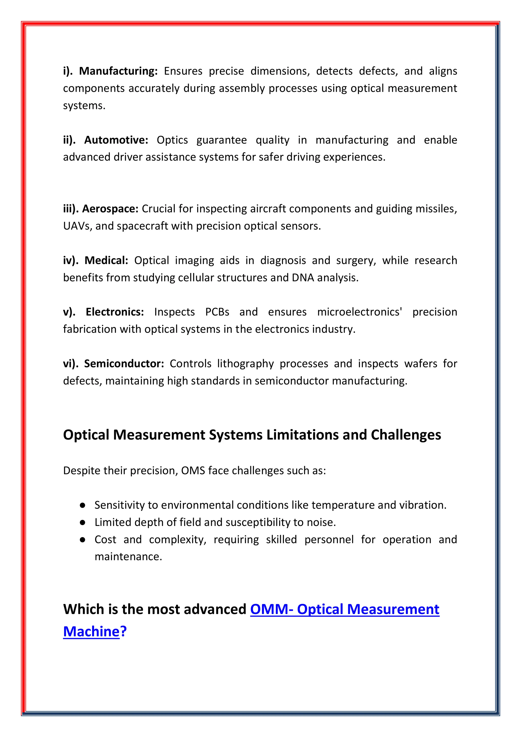 i). Manufacturing: Ensures precise dimensions, detects defects, and aligns
components accurately during assembly processes using optical measurement
systems.
ii). Automotive: Optics guarantee quality in manufacturing and enable
advanced driver assistance systems for safer driving experiences.
iii). Aerospace: Crucial for inspecting aircraft components and guiding missiles,
UAVs, and spacecraft with precision optical sensors.
iv). Medical: Optical imaging aids in diagnosis and surgery, while research
benefits from studying cellular structures and DNA analysis.
v). Electronics: Inspects PCBs and ensures microelectronics' precision
fabrication with optical systems in the electronics industry.
vi). Semiconductor: Controls lithography processes and inspects wafers for
defects, maintaining high standards in semiconductor manufacturing.
Optical Measurement Systems Limitations and Challenges
Despite their precision, OMS face challenges such as:
● Sensitivity to environmental conditions like temperature and vibration.
● Limited depth of field and susceptibility to noise.
● Cost and complexity, requiring skilled personnel for operation and
maintenance.
Which is the most advanced OMM- Optical Measurement
Machine?
 