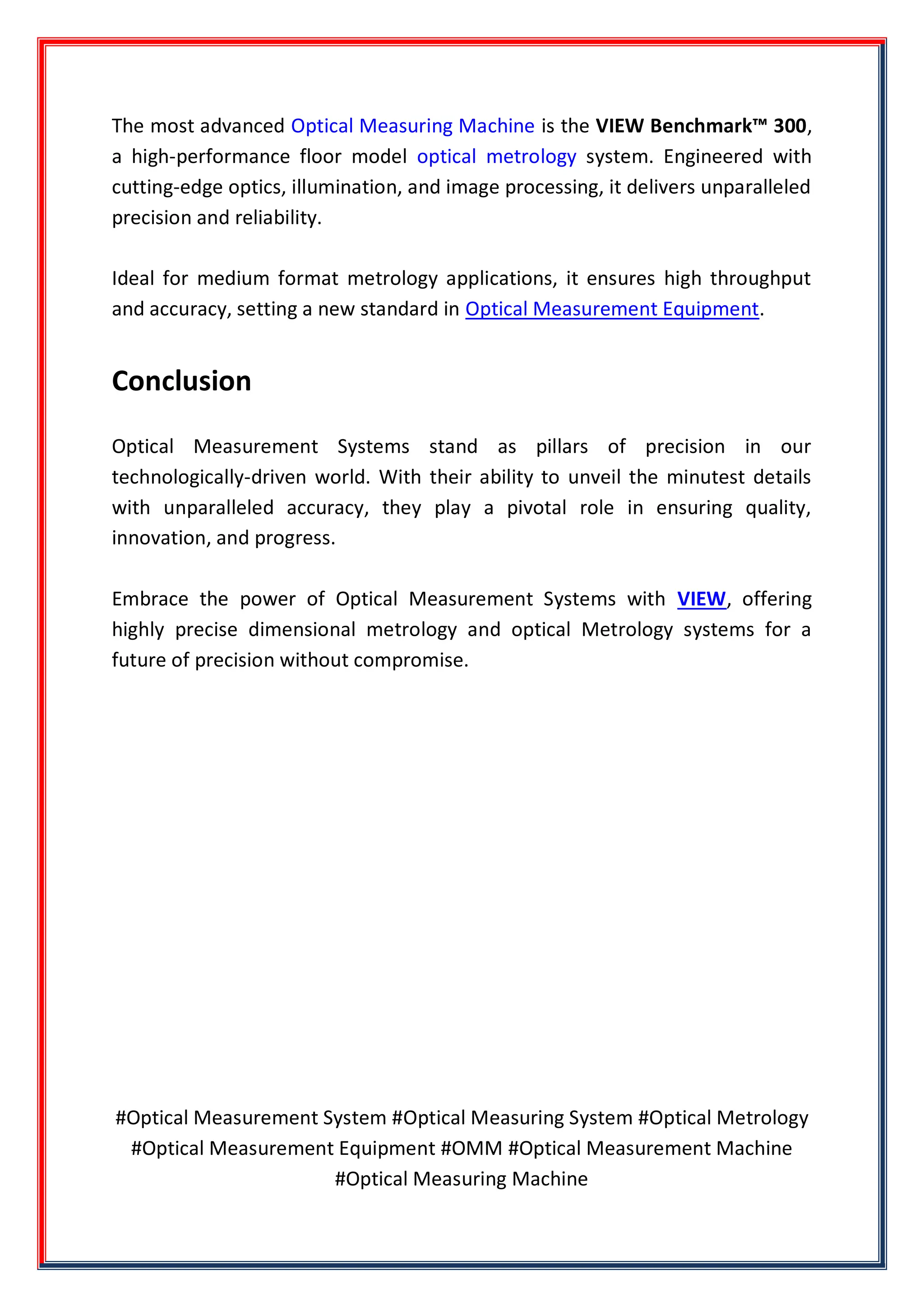 The most advanced Optical Measuring Machine is the VIEW Benchmark™ 300,
a high-performance floor model optical metrology system. Engineered with
cutting-edge optics, illumination, and image processing, it delivers unparalleled
precision and reliability.
Ideal for medium format metrology applications, it ensures high throughput
and accuracy, setting a new standard in Optical Measurement Equipment.
Conclusion
Optical Measurement Systems stand as pillars of precision in our
technologically-driven world. With their ability to unveil the minutest details
with unparalleled accuracy, they play a pivotal role in ensuring quality,
innovation, and progress.
Embrace the power of Optical Measurement Systems with VIEW, offering
highly precise dimensional metrology and optical Metrology systems for a
future of precision without compromise.
#Optical Measurement System #Optical Measuring System #Optical Metrology
#Optical Measurement Equipment #OMM #Optical Measurement Machine
#Optical Measuring Machine
 