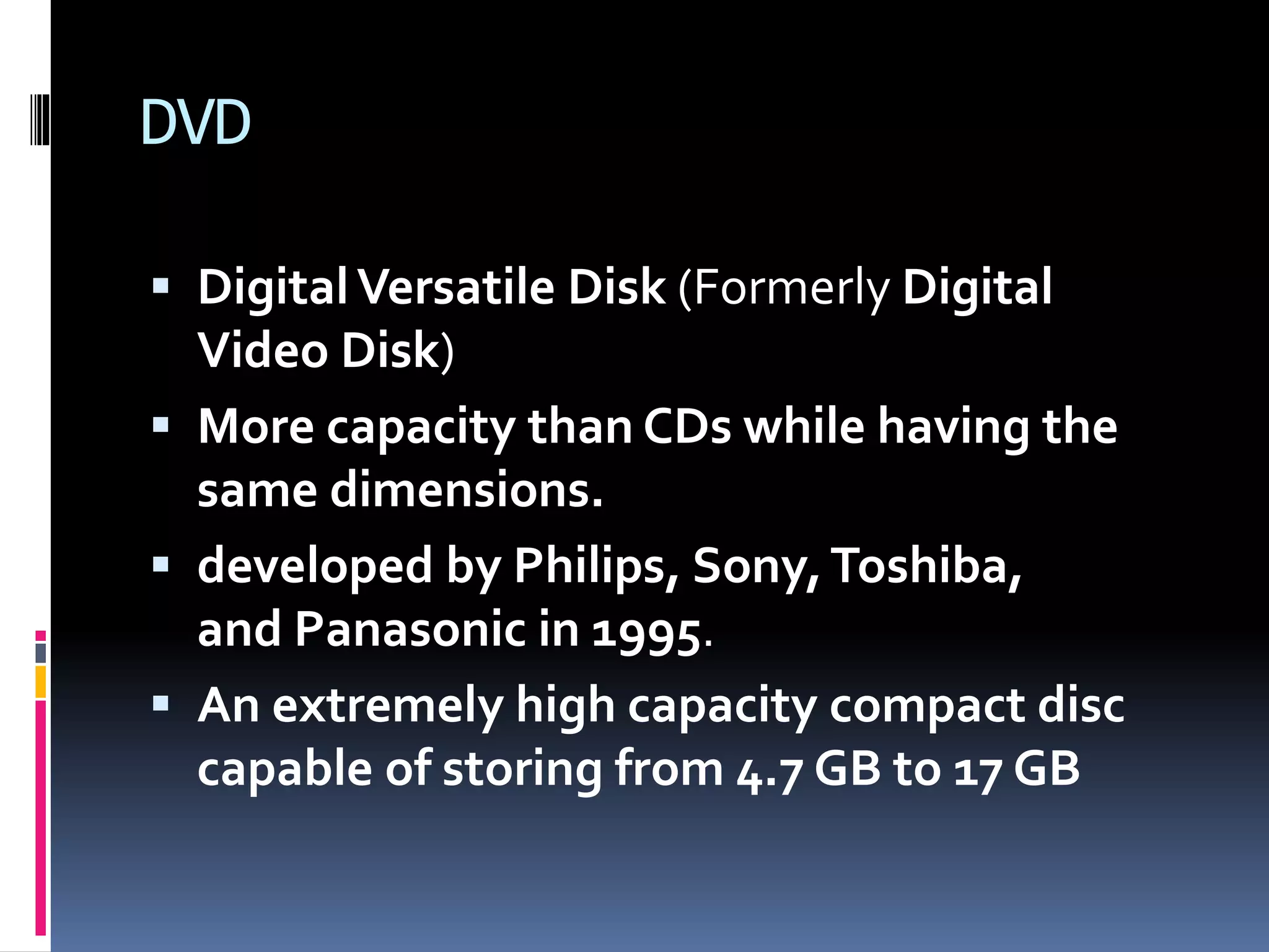 DVD
 DigitalVersatile Disk (Formerly Digital
Video Disk)
 More capacity than CDs while having the
same dimensions.
 developed by Philips, Sony,Toshiba,
and Panasonic in 1995.
 An extremely high capacity compact disc
capable of storing from 4.7 GB to 17 GB
 