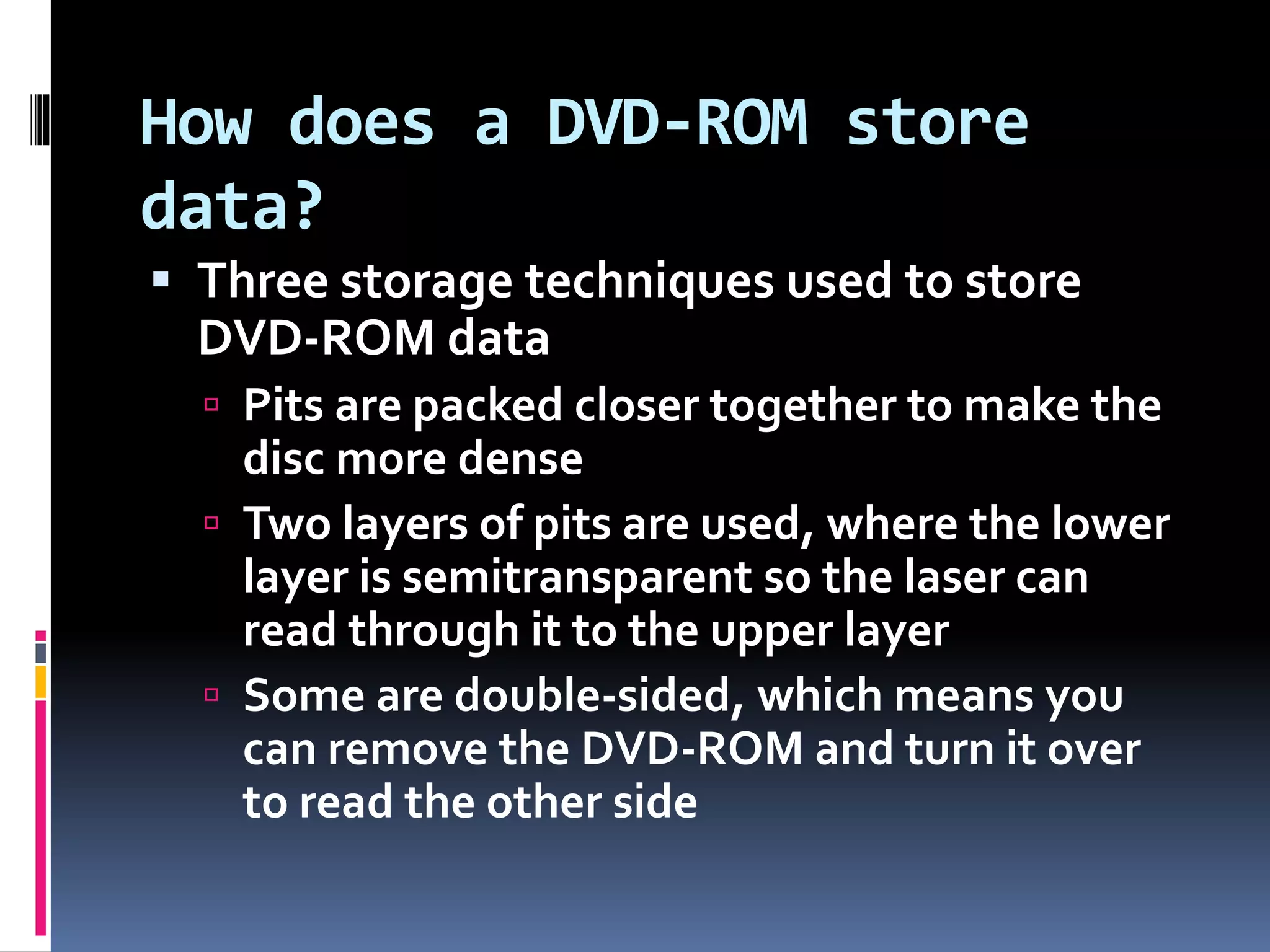 How does a DVD-ROM store
data?
 Three storage techniques used to store
DVD-ROM data
 Pits are packed closer together to make the
disc more dense
 Two layers of pits are used, where the lower
layer is semitransparent so the laser can
read through it to the upper layer
 Some are double-sided, which means you
can remove the DVD-ROM and turn it over
to read the other side
 